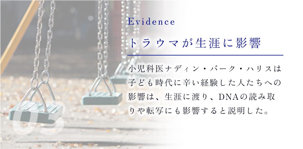 03 Evidence トラウマが生涯に影響 小児科医ナディン・バーク・ハリスは子ども時代に辛い経験した人たちへの影響は、生涯に渡り、DNAの読み取りや転写にも影響すると説明した。